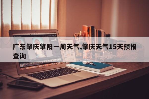 广东肇庆肇阳一周天气,肇庆天气15天预报查询 第1张