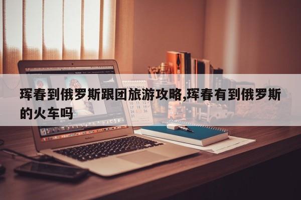 珲春到俄罗斯跟团旅游攻略,珲春有到俄罗斯的火车吗