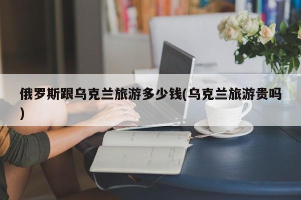 俄罗斯跟乌克兰旅游多少钱(乌克兰旅游贵吗)
