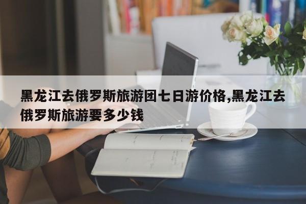 黑龙江去俄罗斯旅游团七日游价格,黑龙江去俄罗斯旅游要多少钱