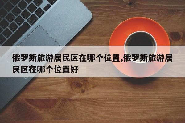 俄罗斯旅游居民区在哪个位置,俄罗斯旅游居民区在哪个位置好