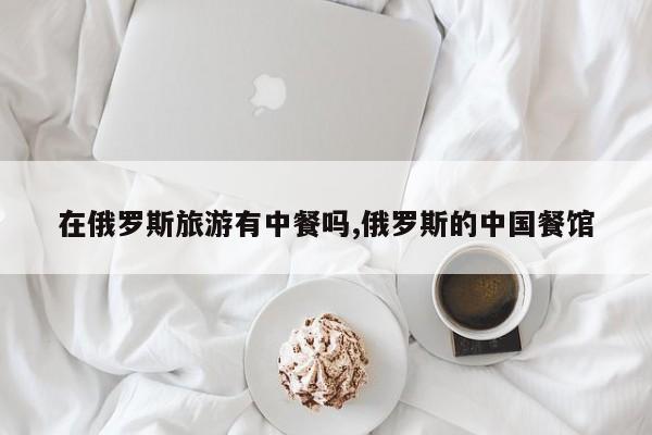 在俄罗斯旅游有中餐吗,俄罗斯的中国餐馆