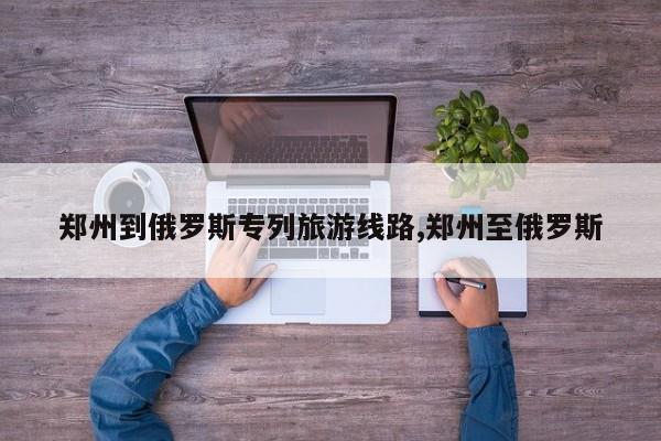 郑州到俄罗斯专列旅游线路,郑州至俄罗斯