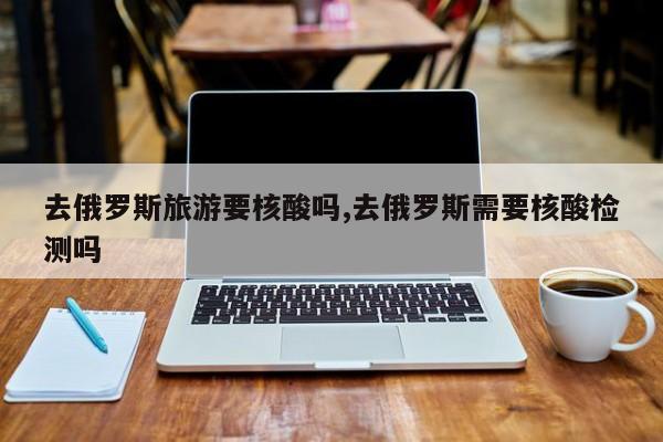 去俄罗斯旅游要核酸吗,去俄罗斯需要核酸检测吗