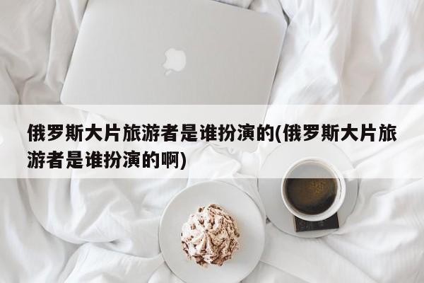 俄罗斯大片旅游者是谁扮演的(俄罗斯大片旅游者是谁扮演的啊)