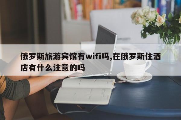 俄罗斯旅游宾馆有wifi吗,在俄罗斯住酒店有什么注意的吗