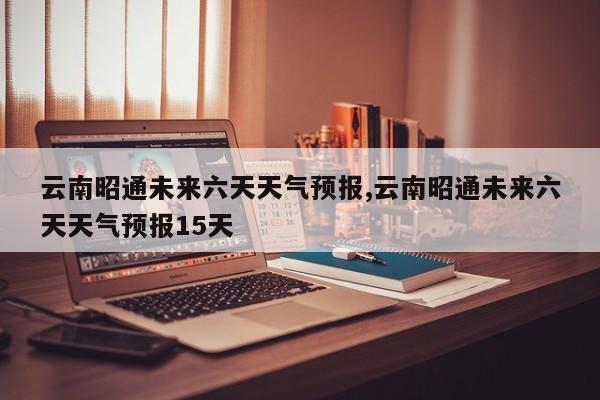 云南昭通未来六天天气预报,云南昭通未来六天天气预报15天 第1张