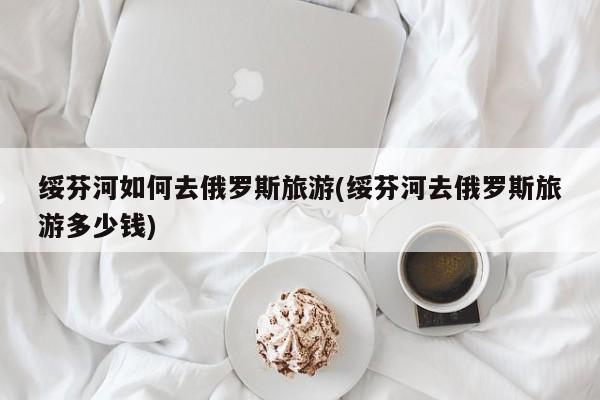 绥芬河如何去俄罗斯旅游(绥芬河去俄罗斯旅游多少钱)