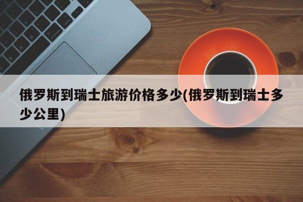 俄罗斯到瑞士旅游价格多少(俄罗斯到瑞士多少公里)