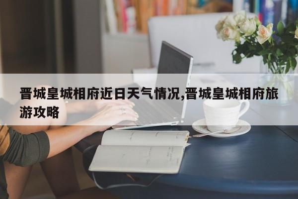 晋城皇城相府近日天气情况,晋城皇城相府旅游攻略 第1张