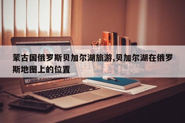 蒙古国俄罗斯贝加尔湖旅游,贝加尔湖在俄罗斯地图上的位置