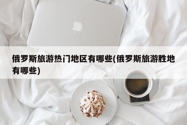 俄罗斯旅游热门地区有哪些(俄罗斯旅游胜地有哪些)
