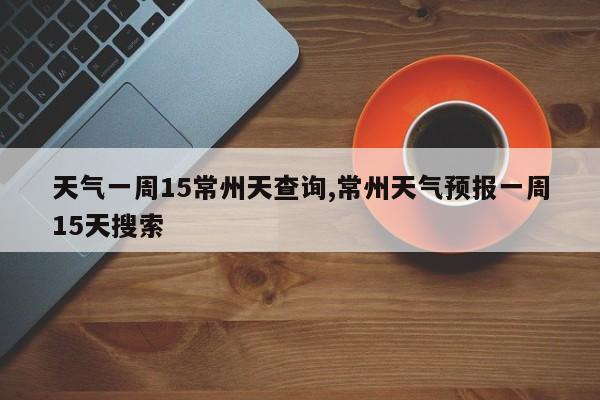 天气一周15常州天查询,常州天气预报一周15天搜索 第1张