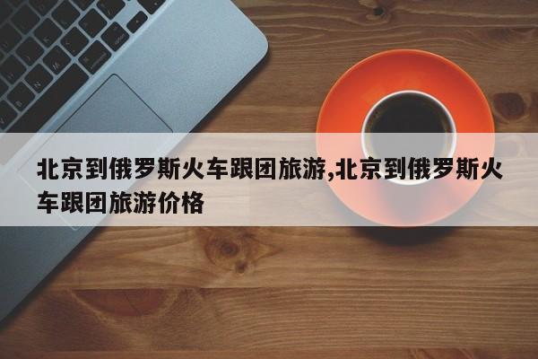 北京到俄罗斯火车跟团旅游,北京到俄罗斯火车跟团旅游价格