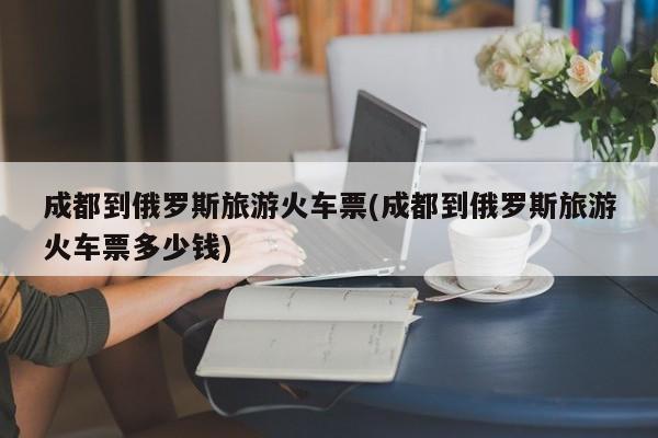 成都到俄罗斯旅游火车票(成都到俄罗斯旅游火车票多少钱)