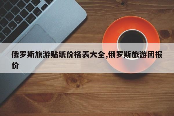 俄罗斯旅游贴纸价格表大全,俄罗斯旅游团报价