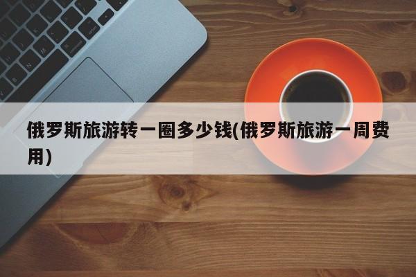俄罗斯旅游转一圈多少钱(俄罗斯旅游一周费用)