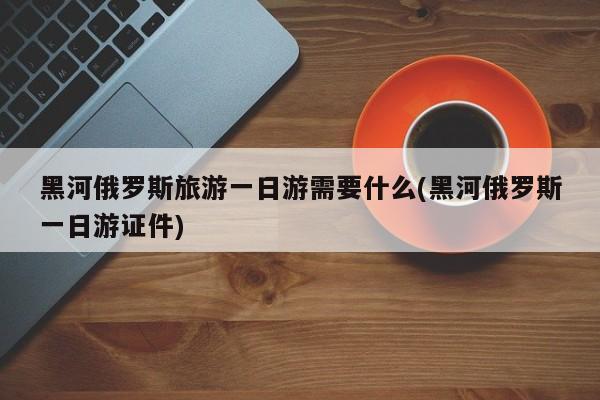 黑河俄罗斯旅游一日游需要什么(黑河俄罗斯一日游证件)
