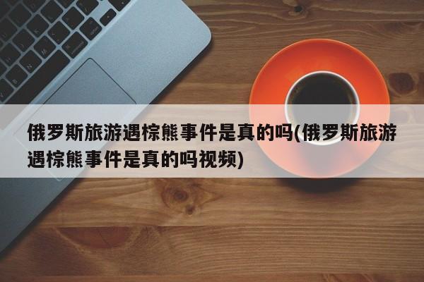 俄罗斯旅游遇棕熊事件是真的吗(俄罗斯旅游遇棕熊事件是真的吗视频)