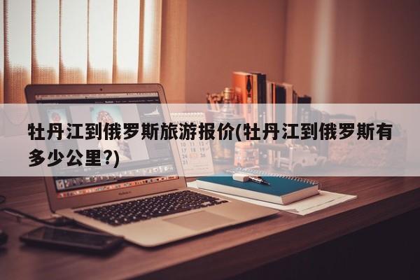 牡丹江到俄罗斯旅游报价(牡丹江到俄罗斯有多少公里?)