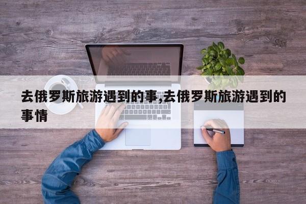 去俄罗斯旅游遇到的事,去俄罗斯旅游遇到的事情