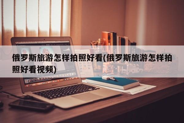 俄罗斯旅游怎样拍照好看(俄罗斯旅游怎样拍照好看视频)