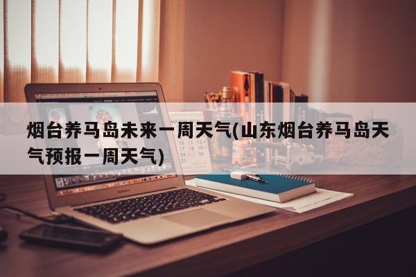 烟台养马岛未来一周天气(山东烟台养马岛天气预报一周天气) 第1张