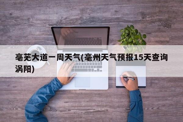 亳芜大道一周天气(毫州天气预报15天查询涡阳) 第1张