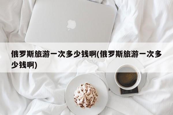 俄罗斯旅游一次多少钱啊(俄罗斯旅游一次多少钱啊)