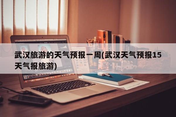 武汉旅游的天气预报一周(武汉天气预报15天气报旅游) 第1张