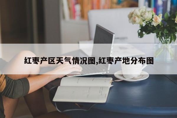 红枣产区天气情况图,红枣产地分布图