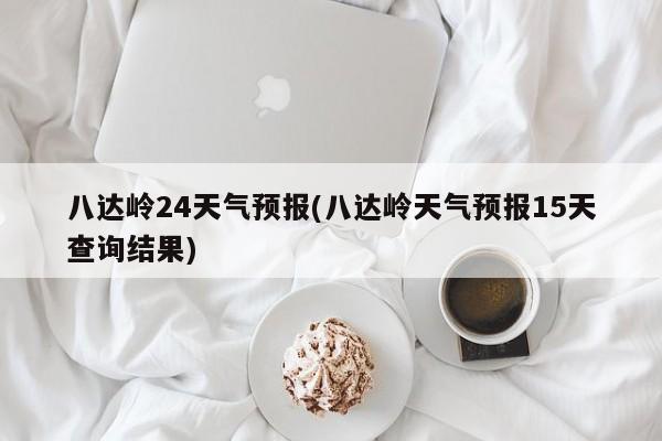 八达岭24天气预报(八达岭天气预报15天查询结果)
