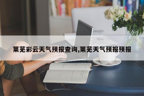 莱芜彩云天气预报查询,莱芜天气预报预报