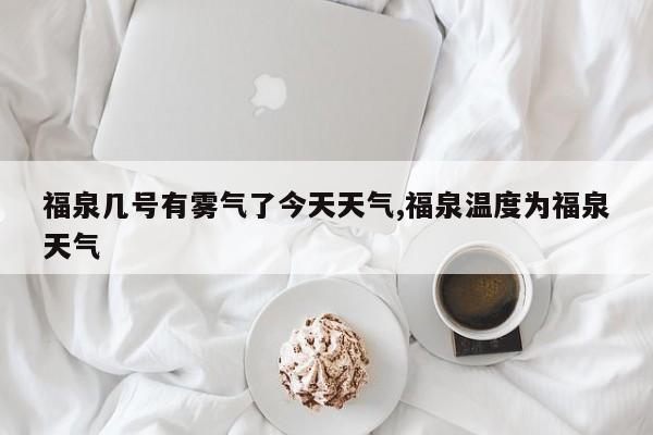 福泉几号有雾气了今天天气,福泉温度为福泉天气