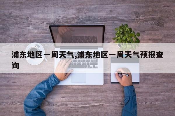 浦东地区一周天气,浦东地区一周天气预报查询 第1张