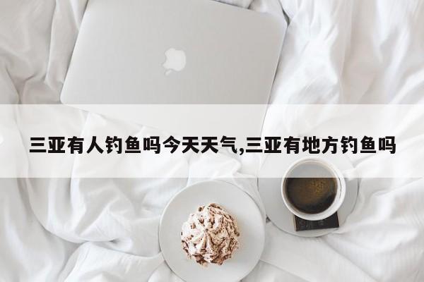 三亚有人钓鱼吗今天天气,三亚有地方钓鱼吗