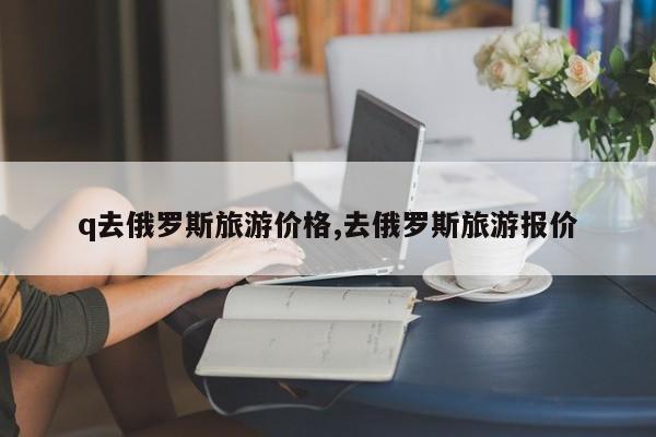 q去俄罗斯旅游价格,去俄罗斯旅游报价