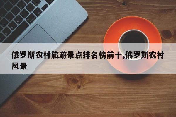 俄罗斯农村旅游景点排名榜前十,俄罗斯农村风景