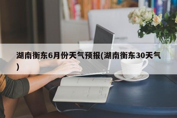 湖南衡东6月份天气预报(湖南衡东30天气)