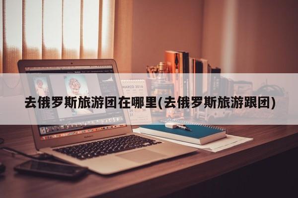 去俄罗斯旅游团在哪里(去俄罗斯旅游跟团)