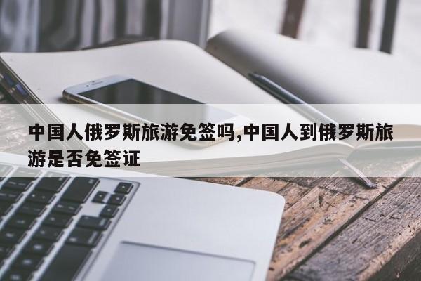 中国人俄罗斯旅游免签吗,中国人到俄罗斯旅游是否免签证