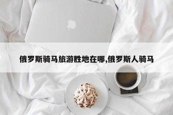 俄罗斯骑马旅游胜地在哪,俄罗斯人骑马