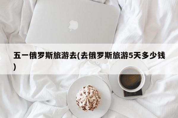 五一俄罗斯旅游去(去俄罗斯旅游5天多少钱) 第1张