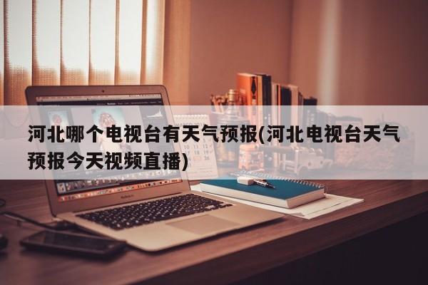 河北哪个电视台有天气预报(河北电视台天气预报今天视频直播)