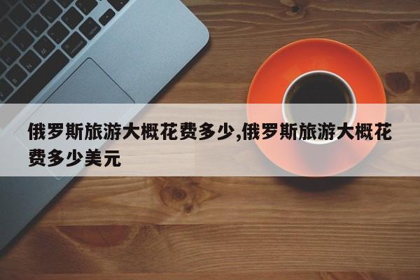 俄罗斯旅游大概花费多少,俄罗斯旅游大概花费多少美元 第1张