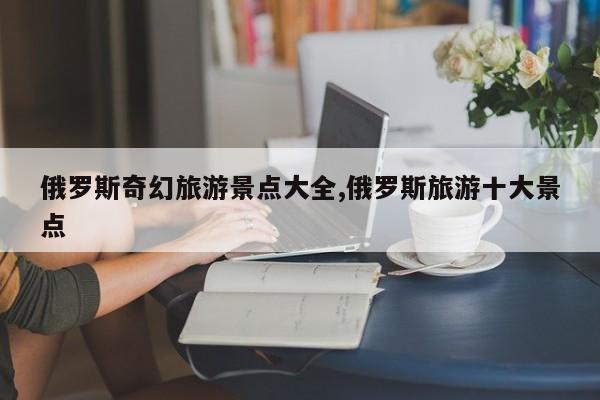 俄罗斯奇幻旅游景点大全,俄罗斯旅游十大景点 第1张