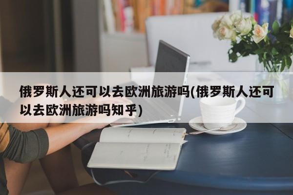 俄罗斯人还可以去欧洲旅游吗(俄罗斯人还可以去欧洲旅游吗知乎)