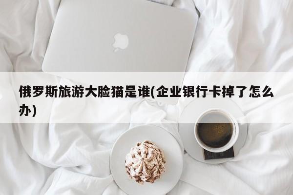 俄罗斯旅游大脸猫是谁(企业银行卡掉了怎么办)