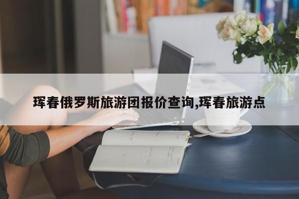 珲春俄罗斯旅游团报价查询,珲春旅游点