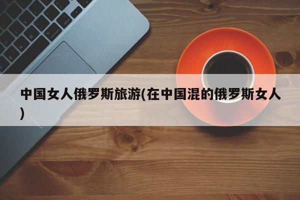 中国女人俄罗斯旅游(在中国混的俄罗斯女人)